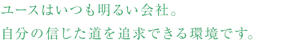 ユースはいつも明るい会社。自分の信じた道を追求できる環境です。