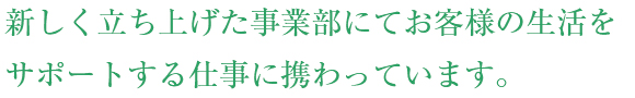 新しく立ち上げた事業部にてお客様の生活をサポートする仕事に携わっています。